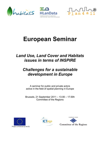 European Seminar

      Land Use, Land Cover and Habitats
         issues in terms of INSPIRE

                 Challenges for a sustainable
                   development in Europe

                           A seminar for public and private actors
                       active in the field of spatial planning in Europe


                     Brussels, 21 September 2011 – 13.00 – 17.00h
                                Committee of the Regions




Project co-financed by the EU
 