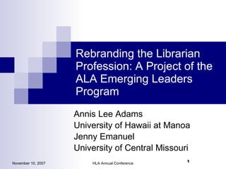 Rebranding the Librarian Profession: A Project of the ALA Emerging Leaders Program ,[object Object],[object Object],[object Object],[object Object],November 10, 2007 HLA Annual Conference 