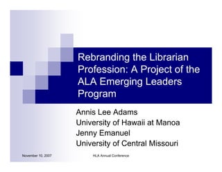 Rebranding the Librarian
                    Profession: A Project of the
                    ALA Emerging Leaders
                    Program
                    Annis Lee Adams
                    University of Hawaii at Manoa
                    Jenny Emanuel
                    University of Central Missouri
November 10, 2007       HLA Annual Conference
 