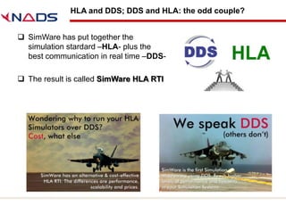 HLA and DDS; DDS and HLA: the odd couple?


 SimWare has put together the
  simulation stardard –HLA- plus the
  best communication in real time –DDS-

 The result is called SimWare HLA RTI
 