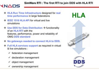 SimWare RTI : The first RTI to join DDS with HLA RTI


 HLA Run Time Infrastructure designed for real
  time performance in large federations
 IEEE 1516 HLA API for virtual and live
  simulations
 Use DDS for Data Distribution  functionality
  of an HLA RTI with the
  features, performance, power and reliability of
  OMG DDS standard
 No gateways needed to connect HLA to DDS.
 Full HLA services support as required in virtual
  & live simulations :
     federation management
     declaration management
     object management
     ownership management
 