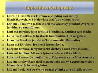  Lincoln Hlasiťák má 11 rokov a je jediný syn rodiny
Hlasiťákových. Má biele vlasy a záľubu v komiksoch.
 Lori má 17 rokov a jediná z deti má vodičský preukaz. Zvyčajne
ju vidno so smartfónom.
 Leni má 16 rokov je to typická blondínka. Zaujíma sa o módu.
 Luna má 15 rokov. Je to skvelá hudobníčka. Hrá na gitaru.
 Luan má 14 rokov je zabávačka a komediantka rodiny.
 Lynn má 13 rokov. Je skvelá športovkyňa.
 Lucy má 8 rokov. Je vyznávačka duchov a rada veští z kariet.
 Lana má 6 rokov. Má rada špinu a rada sa váľa v blate.
 Lola má 6 rokov. Je dvojča Lany. Pripravuje sa na Miss Ameriky.
 Lisa má 4 roky. Rada rieši matematické úlohy a experimentuje v
laboratóriu. Je to malý génius.
 Lily má 1 rok. Má vo zvyku strácať plienky a je miláčik rodiny.
 