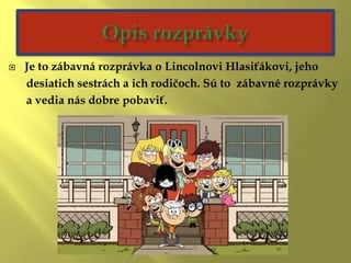  Je to zábavná rozprávka o Lincolnovi Hlasiťákovi, jeho
desiatich sestrách a ich rodičoch. Sú to zábavné rozprávky
a vedia nás dobre pobaviť.
 