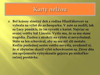  Bol krásny slnečný deň a rodina Hlasiťákovcov sa
vybrala na výlet do archeoparku. V aute sa nudili, tak
sa Lucy ponúkla, že im vyveští z kariet. Najviac sa
svojej veštby bál Lincoln. Vyšlo mu, že sa mu stane
tragédia. Žiadnu z atrakcií na výlete si nevychutnal.
Stále sa len schovával, aby sa mu nič zlé nestalo.
Keďže poslednej sestre veštba nevyšla, uvedomil si,
že si zbytočne skazil výlet schovávaním sa. Záver dňa
mu spríjemnilo vytrysknutie gejzíru po niekoľko-
ročnej prestávke.
 