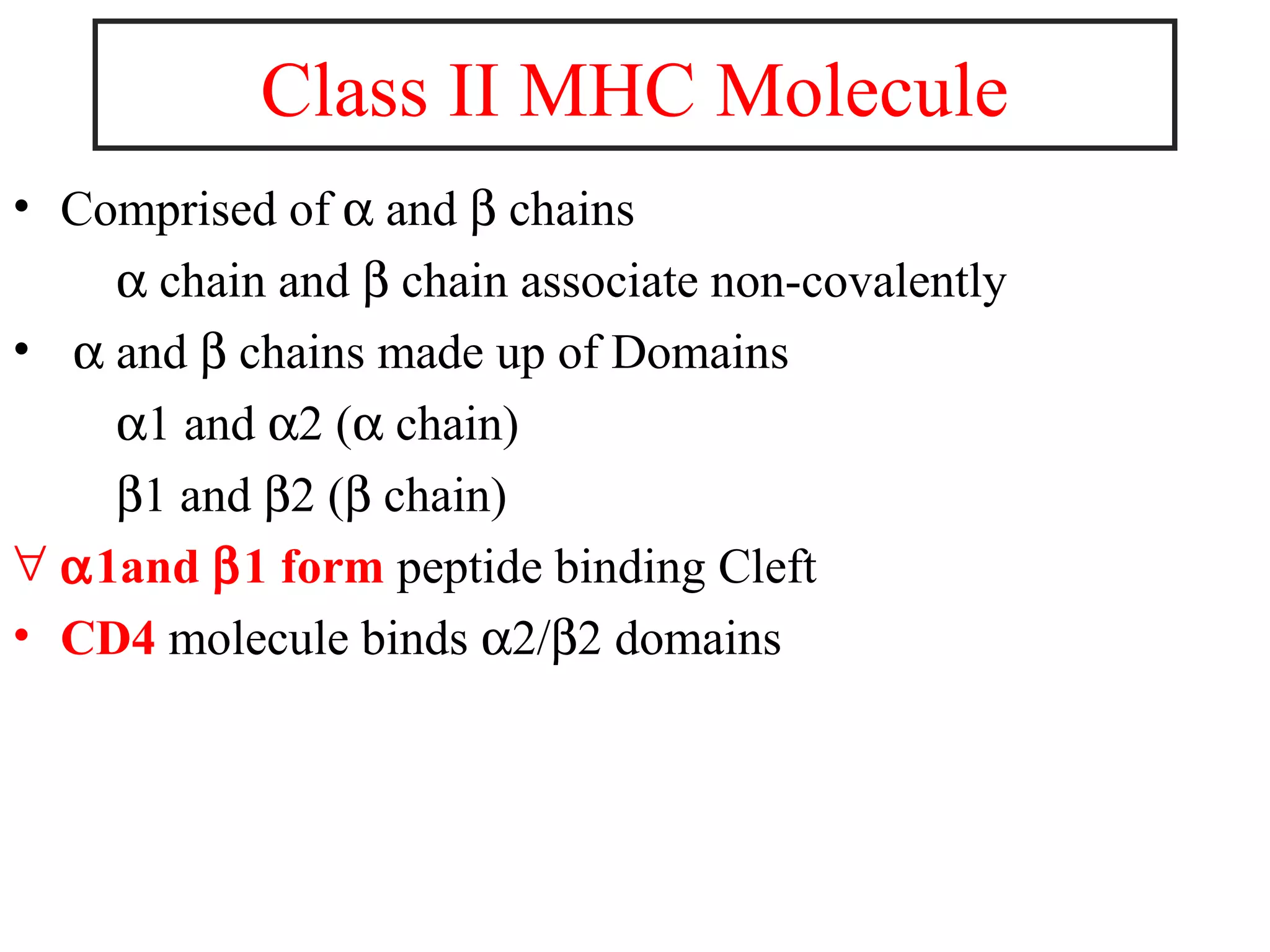 • Comprised of α and β chains
α chain and β chain associate non-covalently
• α and β chains made up of Domains
α1 and α2 (α chain)
β1 and β2 (β chain)
∀ α1and β1 form peptide binding Cleft
• CD4 molecule binds α2/β2 domains
Class II MHC Molecule
 