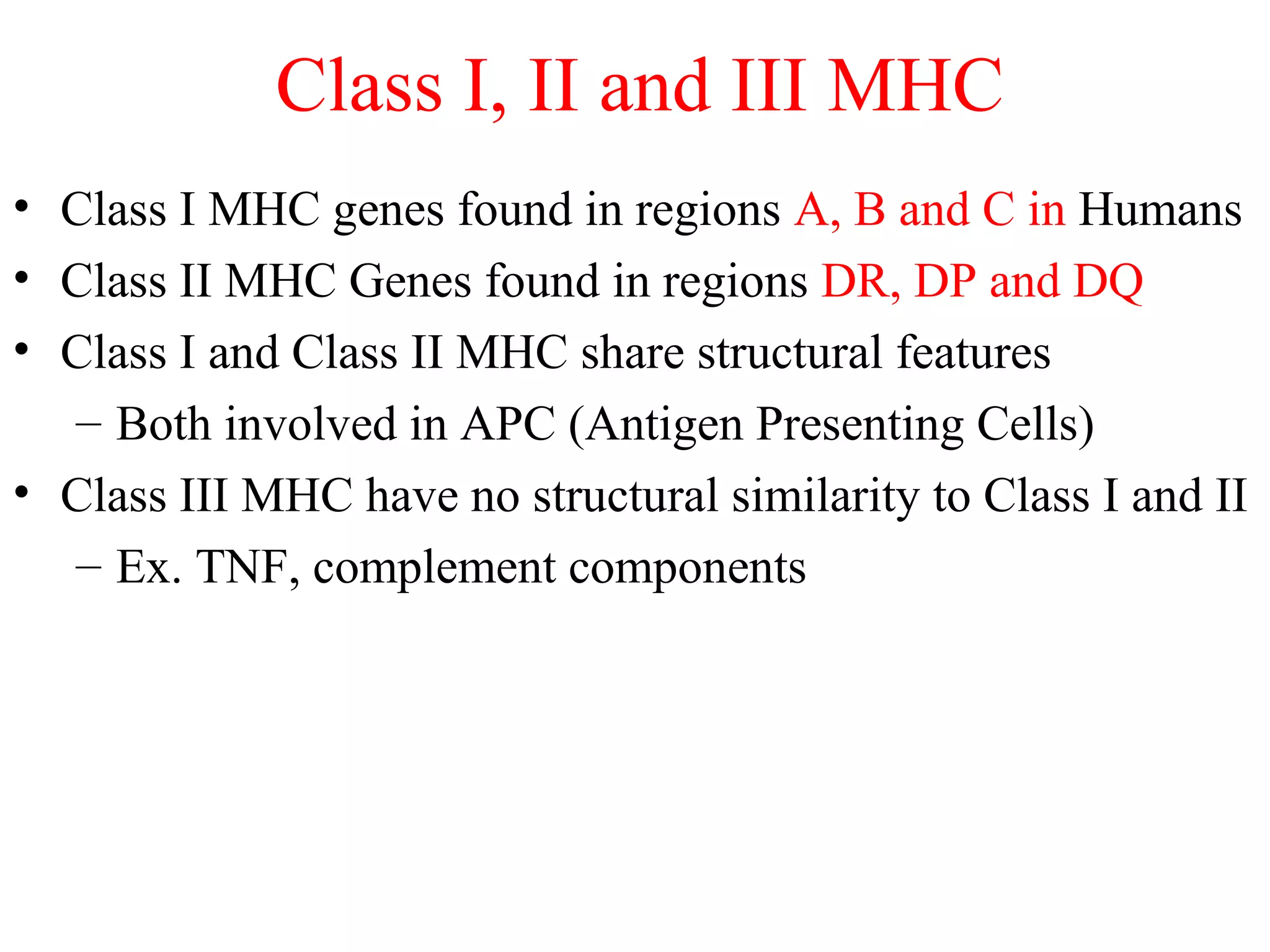 • Class I MHC genes found in regions A, B and C in Humans
• Class II MHC Genes found in regions DR, DP and DQ
• Class I and Class II MHC share structural features
– Both involved in APC (Antigen Presenting Cells)
• Class III MHC have no structural similarity to Class I and II
– Ex. TNF, complement components
Class I, II and III MHC
 
