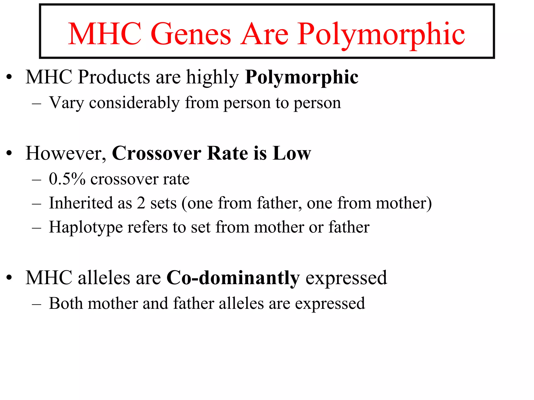 • MHC Products are highly Polymorphic
– Vary considerably from person to person
• However, Crossover Rate is Low
– 0.5% crossover rate
– Inherited as 2 sets (one from father, one from mother)
– Haplotype refers to set from mother or father
• MHC alleles are Co-dominantly expressed
– Both mother and father alleles are expressed
MHC Genes Are Polymorphic
 