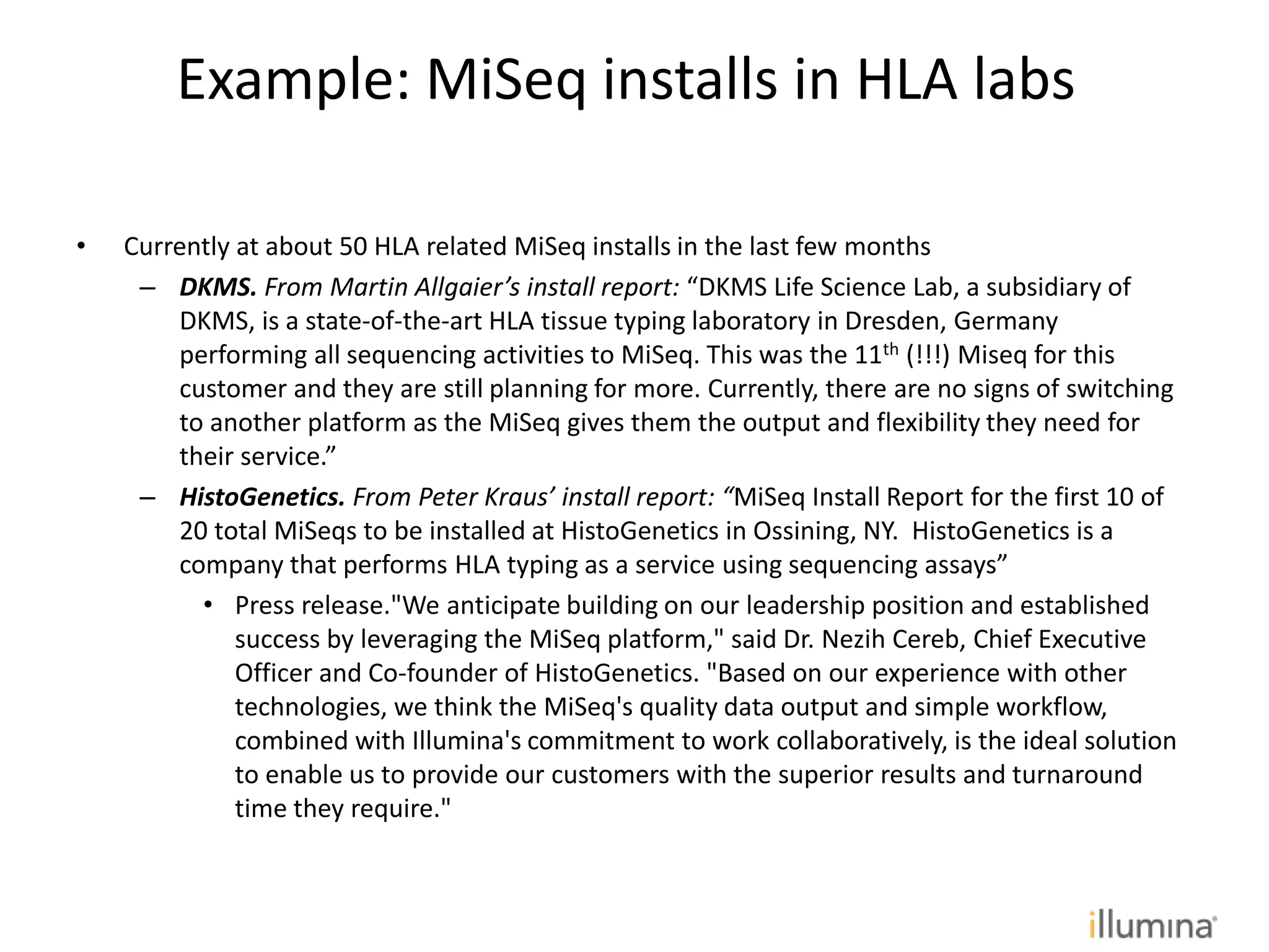 • Currently at about 50 HLA related MiSeq installs in the last few months
– DKMS. From Martin Allgaier’s install report: “DKMS Life Science Lab, a subsidiary of
DKMS, is a state-of-the-art HLA tissue typing laboratory in Dresden, Germany
performing all sequencing activities to MiSeq. This was the 11th (!!!) Miseq for this
customer and they are still planning for more. Currently, there are no signs of switching
to another platform as the MiSeq gives them the output and flexibility they need for
their service.”
– HistoGenetics. From Peter Kraus’ install report: “MiSeq Install Report for the first 10 of
20 total MiSeqs to be installed at HistoGenetics in Ossining, NY. HistoGenetics is a
company that performs HLA typing as a service using sequencing assays”
• Press release."We anticipate building on our leadership position and established
success by leveraging the MiSeq platform," said Dr. Nezih Cereb, Chief Executive
Officer and Co-founder of HistoGenetics. "Based on our experience with other
technologies, we think the MiSeq's quality data output and simple workflow,
combined with Illumina's commitment to work collaboratively, is the ideal solution
to enable us to provide our customers with the superior results and turnaround
time they require."
Example: MiSeq installs in HLA labs
 