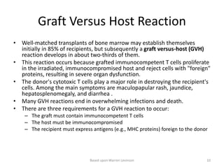 Graft Versus Host Reaction
• Well-matched transplants of bone marrow may establish themselves
initially in 85% of recipients, but subsequently a graft versus-host (GVH)
reaction develops in about two-thirds of them.
• This reaction occurs because grafted immunocompetent T cells proliferate
in the irradiated, immunocompromised host and reject cells with "foreign"
proteins, resulting in severe organ dysfunction.
• The donor's cytotoxic T cells play a major role in destroying the recipient's
cells. Among the main symptoms are maculopapular rash, jaundice,
hepatosplenomegaly, and diarrhea .
• Many GVH reactions end in overwhelming infections and death.
• There are three requirements for a GVH reaction to occur:
– The graft must contain immunocompetent T cells
– The host must be immunocompromised
– The recipient must express antigens (e.g., MHC proteins) foreign to the donor
Based upon Warren Levinson 10
 