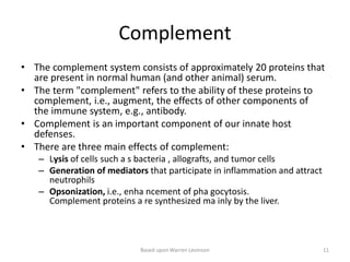 Complement
• The complement system consists of approximately 20 proteins that
are present in normal human (and other animal) serum.
• The term "complement" refers to the ability of these proteins to
complement, i.e., augment, the effects of other components of
the immune system, e.g., antibody.
• Complement is an important component of our innate host
defenses.
• There are three main effects of complement:
– Lysis of cells such a s bacteria , allografts, and tumor cells
– Generation of mediators that participate in inflammation and attract
neutrophils
– Opsonization, i.e., enha ncement of pha gocytosis.
Complement proteins a re synthesized ma inly by the liver.
Based upon Warren Levinson 11
 