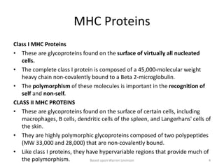 MHC Proteins
Class I MHC Proteins
• These are glycoproteins found on the surface of virtually all nucleated
cells.
• The complete class I protein is composed of a 45,000-molecular weight
heavy chain non-covalently bound to a Beta 2-microglobulin.
• The polymorphism of these molecules is important in the recognition of
self and non-self.
CLASS II MHC PROTEINS
• These are glycoproteins found on the surface of certain cells, including
macrophages, B cells, dendritic cells of the spleen, and Langerhans' cells of
the skin.
• They are highly polymorphic glycoproteins composed of two polypeptides
(MW 33,000 and 28,000) that are non-covalently bound.
• Like class I proteins, they have hypervariable regions that provide much of
the polymorphism. Based upon Warren Levinson 4
 