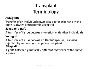 Transplant
Terminology
Autograft:
Transfer of an individual's own tissue to another site in the
body is always permanently accepted
Syngeneic graft:
A transfer of tissue between genetically identical individuals
Xenograft
A transfer of tissue between different species, is always
rejected by an immunocompetent recipient.
Allograft
A graft between genetically different members of the same
species
Based upon Warren Levinson 8
 