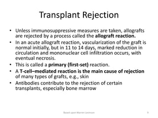 Transplant Rejection
• Unless immunosuppressive measures are taken, allografts
are rejected by a process called the allograft reaction.
• In an acute allograft reaction, vascularization of the graft is
normal initially, but in 11 to 14 days, marked reduction in
circulation and mononuclear cell infiltration occurs, with
eventual necrosis.
• This is called a primary (first-set) reaction.
• A T-cell–mediated reaction is the main cause of rejection
of many types of grafts, e.g., skin
• Antibodies contribute to the rejection of certain
transplants, especially bone marrow
Based upon Warren Levinson 9
 