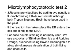 Microlymphocyototoxic test 2 3.Results are visualised by adding dye usually a fluorochrome eg Ethidium Bromide although both Trypan Blue and Eosin have been used in the past. If the reaction has taken place the EB enters the cell and binds to the DNA. For ease double staining is normally used. We use a cocktail of Ethidium Bromide and Acridine Orange, quenched using Bovine Haemoglobin to allow simultaneous visualisation of both living and dead cells.  