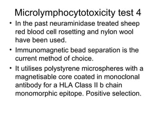 Microlymphocytotoxicity test 4 In the past neuraminidase treated sheep red blood cell rosetting and nylon wool have been used. Immunomagnetic bead separation is the current method of choice. It utilises polystyrene microspheres with a magnetisable core coated in monoclonal antibody for a HLA Class II b chain  monomorphic epitope. Positive selection.  