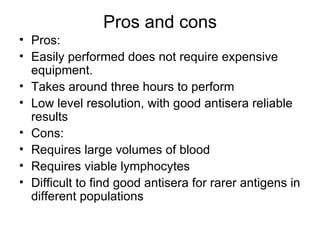 Pros and cons Pros:  Easily performed does not require expensive equipment. Takes around three hours to perform Low level resolution, with good antisera reliable results Cons: Requires large volumes of blood Requires viable lymphocytes Difficult to find good antisera for rarer antigens in different populations 