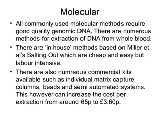 Molecular  All commonly used molecular methods require good quality genomic DNA. There are numerous methods for extraction of DNA from whole blood. There are ‘in house’ methods based on Miller et al’s Salting Out which are cheap and easy but labour intensive. There are also numreous commercial kits available such as individual matrix capture columns, beads and semi automated systems. This however can increase the cost per extraction from around 65p to £3.60p.  