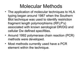 Molecular Methods The application of molecular techniques to HLA typing began around 1987 when the Southern Blot technique was used to identify restriction fragment length polymorphisms (RFLP’s) associated with known serological DR/DQ and cellular Dw defined specifities. Around 1992 polymerase chain reaction (PCR) methods were developed.  Most methods currently used have a PCR element within the technique. 