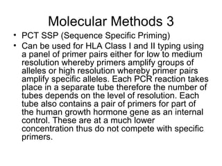 Molecular Methods 3 PCT SSP (Sequence Specific Priming) Can be used for HLA Class I and II typing using a panel of primer pairs either for low to medium resolution whereby primers amplify groups of alleles or high resolution whereby primer pairs amplify specific alleles. Each PCR reaction takes place in a separate tube therefore the number of tubes depends on the level of resolution. Each tube also contains a pair of primers for part of the human growth hormone gene as an internal control. These are at a much lower concentration thus do not compete with specific primers. 