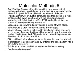 Molecular Methods 6 Amplification: DNA of interest is amplified by a single pair of biotinylated primers which flank the whole of exon eg exon 2 of the HLA DRB1 gene. PCR amplifies all the alleles in the exon. Hybridisation: PCR product is denatured and then added to a ‘well’ containing the nylon membrane with the bound probes and incubated with hybridisation buffer . PCR product hybridises to probes with complementary sequences. Excess product is washed away during a series of wash steps. Temperature is VERY important during these stages. Visualisation of results is achieved by incubating with a conjugate and enzyme often streptavidin and horse radish peroxidase which binds to the biotin of the PCR product and then adding a substrate. Band with PCR product turn blue.  Strips will have internal control bands to show the test has worked. Interpretation is usually achieved by entering the band pattern into a computer programme. This is an excellent method for low resolution batch testing. Can be semi automated.  