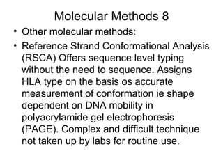 Molecular Methods 8 Other molecular methods: Reference Strand Conformational Analysis (RSCA) Offers sequence level typing without the need to sequence. Assigns HLA type on the basis os accurate measurement of conformation ie shape dependent on DNA mobility in polyacrylamide gel electrophoresis (PAGE). Complex and difficult technique not taken up by labs for routine use. 