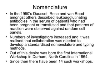 Nomenclature In the 1950’s Dausset, Rose and van Rood amongst others described leukoagglutinating antibodies in the serum of patients who had been pregnant or transfused and that patterns of reaction were observed against random cell panels. Numbers of investigators increased and it was realised that collaboration was needed to develop a standardised nomenclature and typing methods. Out of this desire was born the first International Workshop in Durham, North Carolina in 1964. Since then there have been 14 such workshops. 