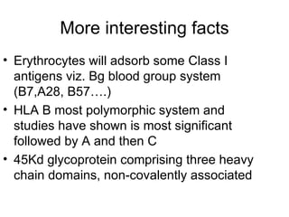 More interesting facts Erythrocytes will adsorb some Class I antigens viz. Bg blood group system (B7,A28, B57….) HLA B most polymorphic system and studies have shown is most significant followed by A and then C 45Kd glycoprotein comprising three heavy chain domains, non-covalently associated 