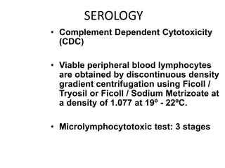 SEROLOGY
• Complement Dependent Cytotoxicity
(CDC)
• Viable peripheral blood lymphocytes
are obtained by discontinuous density
gradient centrifugation using Ficoll /
Tryosil or Ficoll / Sodium Metrizoate at
a density of 1.077 at 19º - 22ºC.
• Microlymphocytotoxic test: 3 stages
 
