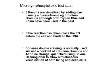 Microlymphocytotoxic test Contd….
• 3.Results are visualised by adding dye
usually a fluorochrome eg Ethidium
Bromide although both Trypan Blue and
Eosin have been used in the past.
• If the reaction has taken place the EB
enters the cell and binds to the DNA.
• For ease double staining is normally used.
We use a cocktail of Ethidium Bromide and
Acridine Orange, quenched using Bovine
Haemoglobin to allow simultaneous
visualisation of both living and dead cells.
 