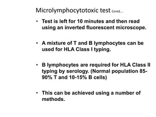 Microlymphocytotoxic test Contd….
• Test is left for 10 minutes and then read
using an inverted fluorescent microscope.
• A mixture of T and B lymphocytes can be
used for HLA Class I typing.
• B lymphocytes are required for HLA Class II
typing by serology. (Normal population 85-
90% T and 10-15% B cells)
• This can be achieved using a number of
methods.
 