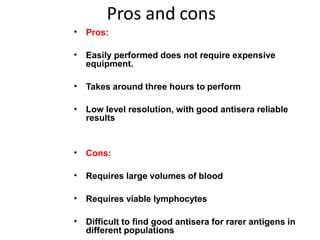 Pros and cons
• Pros:
• Easily performed does not require expensive
equipment.
• Takes around three hours to perform
• Low level resolution, with good antisera reliable
results
• Cons:
• Requires large volumes of blood
• Requires viable lymphocytes
• Difficult to find good antisera for rarer antigens in
different populations
 