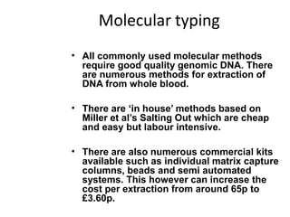 Molecular typing
• All commonly used molecular methods
require good quality genomic DNA. There
are numerous methods for extraction of
DNA from whole blood.
• There are ‘in house’ methods based on
Miller et al’s Salting Out which are cheap
and easy but labour intensive.
• There are also numerous commercial kits
available such as individual matrix capture
columns, beads and semi automated
systems. This however can increase the
cost per extraction from around 65p to
£3.60p.
 