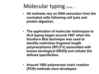 Molecular typing Contd…….
• All methods rely on DNA extraction from the
nucleated cells following cell lysis and
protein digestion.
• The application of molecular techniques to
HLA typing began around 1987 when the
Southern Blot technique was used to
identify restriction fragment length
polymorphisms (RFLP’s) associated with
known serological DR/DQ and cellular Dw
defined specificities.
• Around 1992 polymerase chain reaction
(PCR) methods were developed.
 