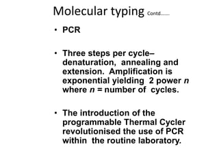 Molecular typing Contd…….
• PCR
• Three steps per cycle–
denaturation, annealing and
extension. Amplification is
exponential yielding 2 power n
where n = number of cycles.
• The introduction of the
programmable Thermal Cycler
revolutionised the use of PCR
within the routine laboratory.
 