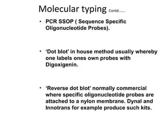 Molecular typing Contd…….
• PCR SSOP ( Sequence Specific
Oligonucleotide Probes).
• ‘Dot blot’ in house method usually whereby
one labels ones own probes with
Digoxigenin.
• ‘Reverse dot blot’ normally commercial
where specific oligonucleotide probes are
attached to a nylon membrane. Dynal and
Innotrans for example produce such kits.
 