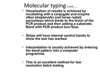 Molecular typing Contd…….
• Visualisation of results is achieved by
incubating with a conjugate and enzyme
often streptavidin and horse radish
peroxidase which binds to the biotin of the
PCR product and then adding a substrate.
Band with PCR product turn blue.
• Strips will have internal control bands to
show the test has worked.
• Interpretation is usually achieved by entering
the band pattern into a computer
programme.
• This is an excellent method for low
resolution batch testing.
 