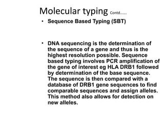 Molecular typing Contd…….
• Sequence Based Typing (SBT)
• DNA sequencing is the determination of
the sequence of a gene and thus is the
highest resolution possible. Sequence
based typing involves PCR amplification of
the gene of interest eg HLA DRB1 followed
by determination of the base sequence.
The sequence is then compared with a
database of DRB1 gene sequences to find
comparable sequences and assign alleles.
This method also allows for detection on
new alleles.
 