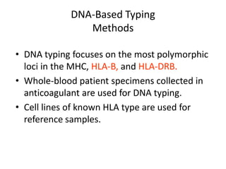 DNA-Based Typing
Methods
• DNA typing focuses on the most polymorphic
loci in the MHC, HLA-B, and HLA-DRB.
• Whole-blood patient specimens collected in
anticoagulant are used for DNA typing.
• Cell lines of known HLA type are used for
reference samples.
 