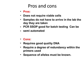 Pros and cons
•
•
•
•
•
Pros:
Does not require viable cells
Samples do not have to arrive in the lab the
day they are taken
PCR SSOP good for batch testing Can be
semi automated
•
•
•
•
Cons:
Requires good quality DNA
Require a degree of redundancy within the
primers used
Sequence of alleles must be known.
 