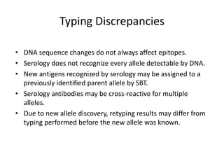 Typing Discrepancies
• DNA sequence changes do not always affect epitopes.
• Serology does not recognize every allele detectable by DNA.
• New antigens recognized by serology may be assigned to a
previously identified parent allele by SBT.
• Serology antibodies may be cross-reactive for multiple
alleles.
• Due to new allele discovery, retyping results may differ from
typing performed before the new allele was known.
 