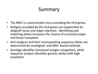 Summary
• The MHC is a polymorphic locus encoding the HLA genes.
• Antigens encoded by the HLA genes are responsible for
allograft tissue and organ rejection. Identifying and
matching alleles increases the chance of successful organ
and tissue transplant.
• HLA antigens and their corresponding sequence alleles are
determined by serological- and DNA- based methods.
• Serology identifies functional antigen recognition, while
sequence analysis identifies genetic alleles with high
resolution.
 