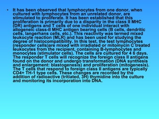 It has been observed that lymphocytes from one donor, when cultured with lymphocytes from an unrelated donor, are stimulated to proliferate. It has been established that this proliferation is primarily due to a disparity in the class II MHC (DR) antigens and T cells of one individual interact with allogeneic class-II MHC antigen bearing cells (B cells, dendritic cells, langerhans cells, etc.). This reactivity was termed mixed leukocyte reaction (MLR) and has been used for studying the degree of histocompatibility. In this test, the test lymphocytes (responder cells)are mixed with irradiated or mitomycin C treated leukocytes from the recipient, containing B-lymphocytes and monocytes (stimulator cells). The cells are cultured for 4 6 days. The responder T cells will recognize the foreign class II antigens found on the donor and undergo transformation (DNA synthesis and enlargement: blastogenesis) and proliferation (mitogenesis). The T cells that respond to foreign class II antigens are typically CD4+ TH-1 type cells. These changes are recorded by the addition of radioactive (tritiated, 3H) thymidine into the culture and monitoring its incorporation into DNA.  