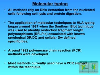 Molecular typing All methods rely on DNA extraction from the nucleated cells following cell lysis and protein digestion. The application of molecular techniques to HLA typing began around 1987 when the Southern Blot technique was used to identify restriction fragment length polymorphisms (RFLP’s) associated with known serological DR/DQ and cellular Dw defined specificities. Around 1992 polymerase chain reaction (PCR) methods were developed.  Most methods currently used have a PCR element within the technique. 