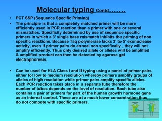 Molecular typing  Contd ……. PCT SSP (Sequence Specific Priming) The principle is that a completely matched primer will be more efficiently used in PCR reaction than a primer with one or several mismatches. Specificity determined by use of sequence specific primers in which a 3’ single base mismatch inhibits the priming of non specific reactions. Because Taq polymerase lacks 3’ to 5’ exonuclease activity, even if primer pairs do anneal non specifically , they will not amplify efficiently. Thus only desired allele or alleles will be amplified & amplified product can then be detected by agarose gel electrophoresis. Can be used for HLA Class I and II typing using a panel of primer pairs either for low to medium resolution whereby primers amplify groups of alleles of high resolution while primer pairs amplify specific alleles. Each PCR reaction takes place in a separate tube therefore the number of tubes depends on the level of resolution. Each tube also contains a pair of primers for part of the human growth hormone gene as an internal control. These are at a much lower concentration thus do not compete with specific primers. 