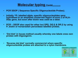 Molecular typing  Contd ……. PCR SSOP ( Sequence Specific Oligonucleotide Probes). Initially  32 P- labelled allele- specific oligonucleotides were hybridised to an amplified conserved region of exon 2 of HLA-DQ   gene, but soon after biotin was used as a label.  PCR – SSOP also used for other loci DP  , DQ    & DR    by using P, biotin or horseradish peroxidase labelled probes. ‘ Dot blot’ in house method usually whereby one labels ones own probes with Digoxigenin. ‘ Reverse dot blot’ normally commercial where specific oligonucleotide probes are attached to a nylon membrane.  