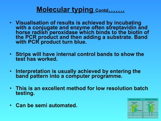 Molecular typing  Contd ……. Visualisation of results is achieved by incubating with a conjugate and enzyme often streptavidin and horse radish peroxidase which binds to the biotin of the PCR product and then adding a substrate. Band with PCR product turn blue.  Strips will have internal control bands to show the test has worked. Interpretation is usually achieved by entering the band pattern into a computer programme. This is an excellent method for low resolution batch testing. Can be semi automated.  