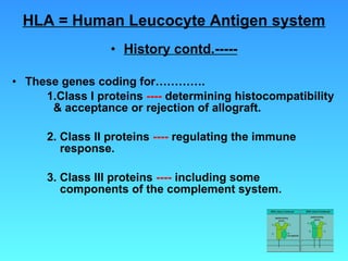 HLA = Human Leucocyte Antigen system History contd.----- These genes coding for…………. 1.Class I proteins  ----  determining histocompatibility    & acceptance or rejection of allograft. 2. Class II proteins  ----  regulating the immune      response. 3. Class III proteins  ----  including some        components of the complement system. 