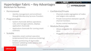 Copyright © 2017, Oracle and/or its affiliates. All rights reserved.
Hyperledger Fabric – Key Advantages
Blockchain for Business
• Permissioned
– Identity management and enrollment
through Membership Services Providers
• Programmable
– System chaincode defines operations
rules and manages policies, deploys
application chaincode
– Application chaincode for running smart
contracts
• Scalable
– Separates smart contract execution
(endorsement) from consensus (ordering)
– Enables partitioning of chaincodes
between validating nodes (peers) and
channels (subnets)
• Confidential/Private
– Channels enable segregation of nodes
and ledgers into subnets
– Private transactions between specific
channel members
– Access control mechanisms
• Modular/Extensible
– Allows pluggable CA, consensus, ledger
store
– Pluggable endorsement policies
 