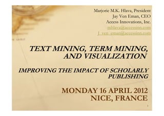 TEXT MINING, TERM MINING,
AND VISUALIZATION
IMPROVING THE IMPACT OF SCHOLARLY
PUBLISHING
MONDAY 16 APRIL 2012
NICE, FRANCE
Marjorie M.K. Hlava, President
Jay Ven Eman, CEO
Access Innovations, Inc.
mhlava@accessinn.com
J_ven_eman@accessinn.com
1
 