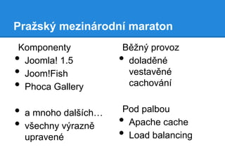 Pražský mezinárodní maraton
Komponenty
Joomla! 1.5
Joom!Fish
Phoca Gallery

•
•
•
•
•

a mnoho dalších…
všechny výrazně
upravené

Běžný provoz
doladěné
vestavěné
cachování

•

Pod palbou
Apache cache
Load balancing

•
•

 